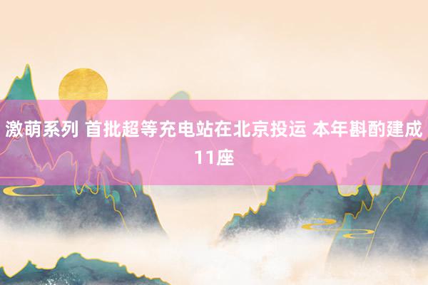 激萌系列 首批超等充电站在北京投运 本年斟酌建成11座