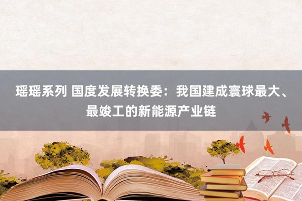 瑶瑶系列 国度发展转换委：我国建成寰球最大、最竣工的新能源产业链