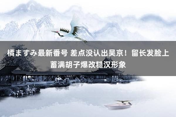 橘ますみ最新番号 差点没认出吴京！留长发脸上蓄满胡子爆改糙汉形象