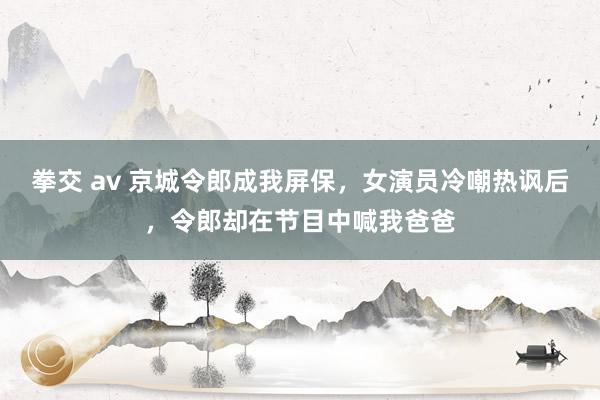 拳交 av 京城令郎成我屏保，女演员冷嘲热讽后，令郎却在节目中喊我爸爸