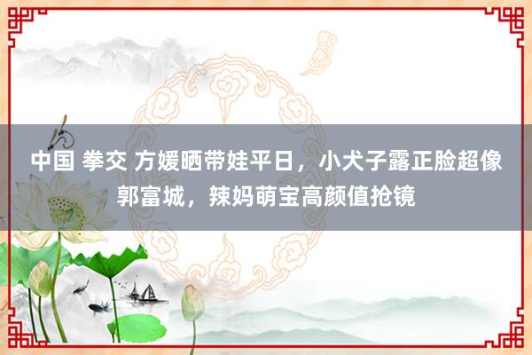 中国 拳交 方媛晒带娃平日，小犬子露正脸超像郭富城，辣妈萌宝高颜值抢镜