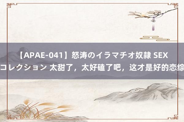 【APAE-041】怒涛のイラマチオ奴隷 SEXコレクション 太甜了，太好磕了吧，这才是好的恋综