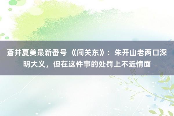 蒼井夏美最新番号 《闯关东》：朱开山老两口深明大义，但在这件事的处罚上不近情面