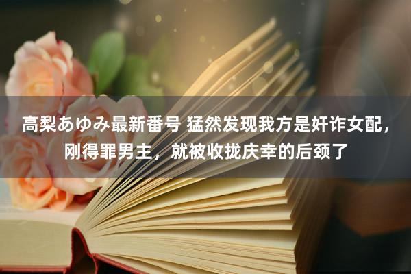 高梨あゆみ最新番号 猛然发现我方是奸诈女配，刚得罪男主，就被收拢庆幸的后颈了