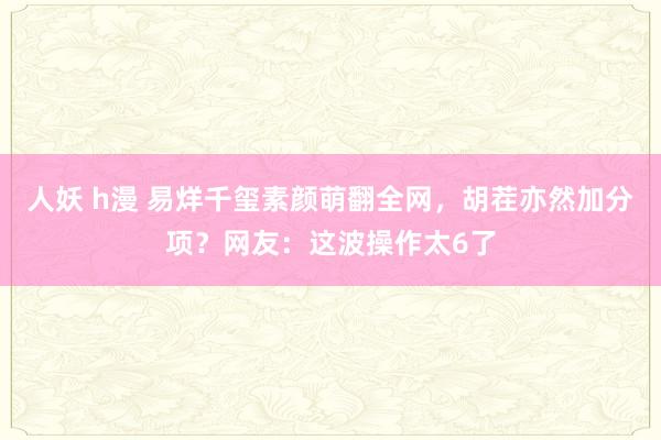 人妖 h漫 易烊千玺素颜萌翻全网，胡茬亦然加分项？网友：这波操作太6了