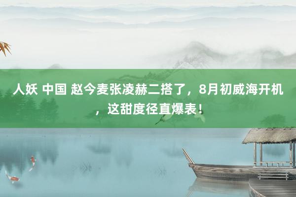 人妖 中国 赵今麦张凌赫二搭了，8月初威海开机，这甜度径直爆表！