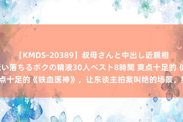 【KMDS-20389】叔母さんと中出し近親相姦 叔母さんの身体を伝い落ちるボクの精液30人ベスト8時間 爽点十足的《铁血医神》，让东谈主拍案叫绝的场景，狂刷百遍看不腻！