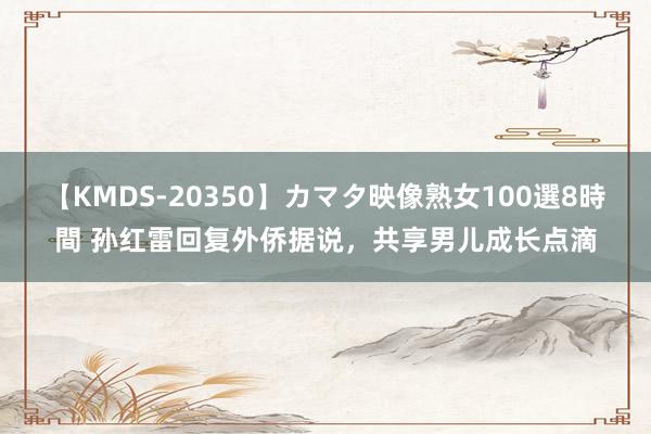 【KMDS-20350】カマタ映像熟女100選8時間 孙红雷回复外侨据说，共享男儿成长点滴