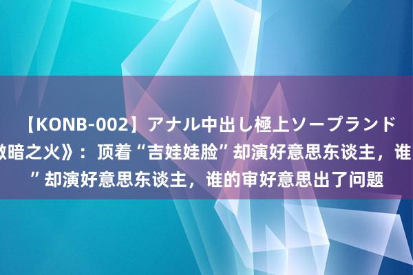 【KONB-002】アナル中出し極上ソープランドBEST4時間 总结《微暗之火》：顶着“吉娃娃脸”却演好意思东谈主，谁的审好意思出了问题