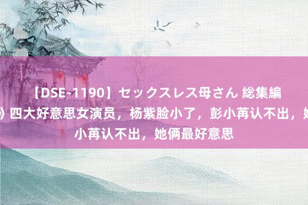 【DSE-1190】セックスレス母さん 総集編 《灵魂摆渡》四大好意思女演员，杨紫脸小了，彭小苒认不出，她俩最好意思