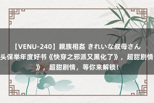 【VENU-240】親族相姦 きれいな叔母さん 高梨あゆみ 尽头保举年度好书《快穿之邪派又黑化了》，超甜剧情，等你来解锁！