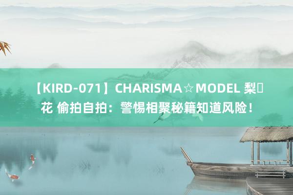 【KIRD-071】CHARISMA☆MODEL 梨々花 偷拍自拍：警惕相聚秘籍知道风险！