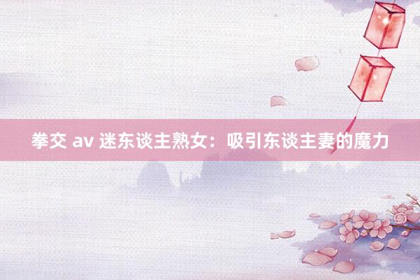 拳交 av 迷东谈主熟女：吸引东谈主妻的魔力