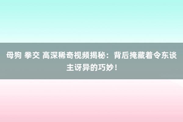 母狗 拳交 高深稀奇视频揭秘：背后掩藏着令东谈主讶异的巧妙！