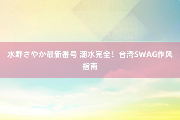 水野さやか最新番号 潮水完全！台湾SWAG作风指南