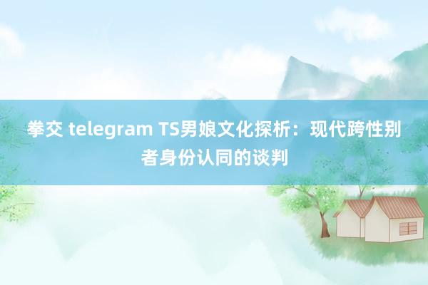 拳交 telegram TS男娘文化探析：现代跨性别者身份认同的谈判