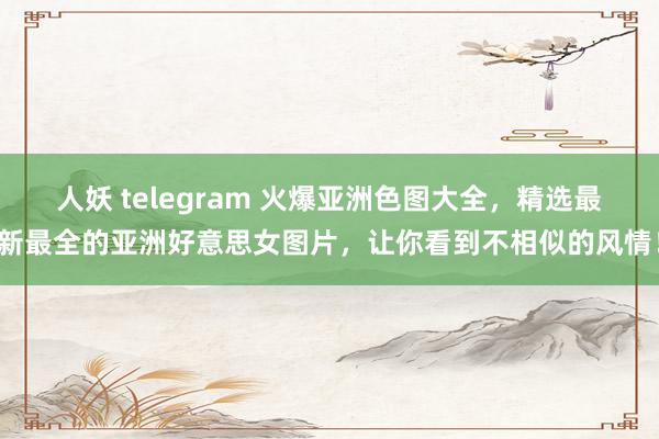 人妖 telegram 火爆亚洲色图大全，精选最新最全的亚洲好意思女图片，让你看到不相似的风情！