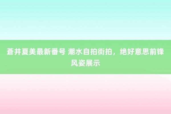 蒼井夏美最新番号 潮水自拍街拍，绝好意思前锋风姿展示