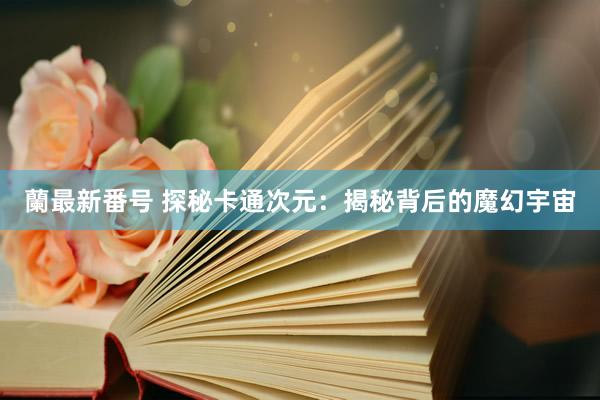 蘭最新番号 探秘卡通次元：揭秘背后的魔幻宇宙