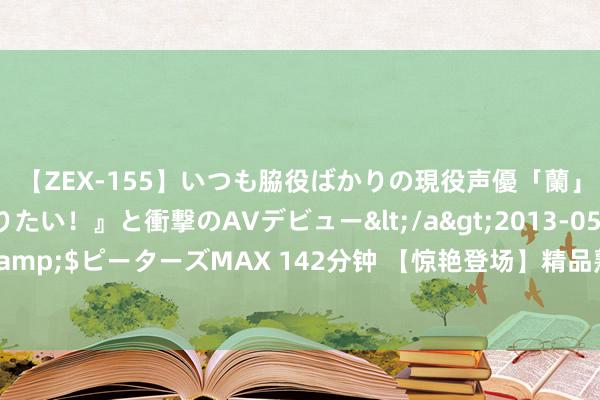 【ZEX-155】いつも脇役ばかりの現役声優「蘭」が『私も主役になりたい！』と衝撃のAVデビュー</a>2013-05-20ピーターズMAX&$ピーターズMAX 142分钟 【惊艳登场】精品熟女风范，韵味十足，富余让你心动不已！