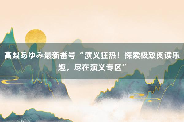 高梨あゆみ最新番号 “演义狂热！探索极致阅读乐趣，尽在演义专区”