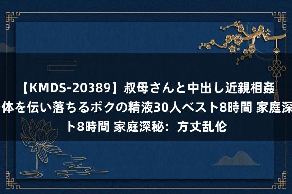 【KMDS-20389】叔母さんと中出し近親相姦 叔母さんの身体を伝い落ちるボクの精液30人ベスト8時間 家庭深秘：方丈乱伦