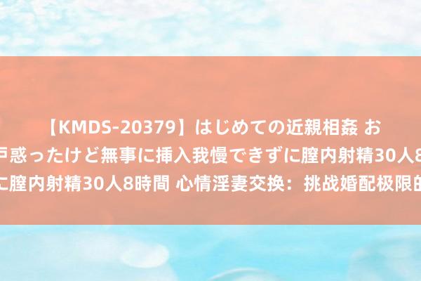 【KMDS-20379】はじめての近親相姦 おばさんの誘いに最初は戸惑ったけど無事に挿入我慢できずに膣内射精30人8時間 心情淫妻交换：挑战婚配极限的新玩法