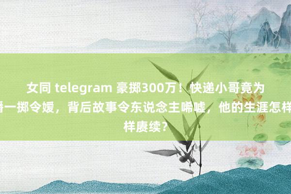 女同 telegram 豪掷300万！快递小哥竟为女主播一掷令嫒，背后故事令东说念主唏嘘，他的生涯怎样赓续？