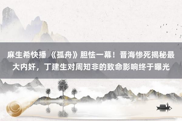 麻生希快播 《孤舟》胆怯一幕！晋海惨死揭秘最大内奸，丁建生对周知非的致命影响终于曝光