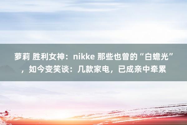 萝莉 胜利女神：nikke 那些也曾的“白蟾光”，如今变笑谈：几款家电，已成亲中牵累