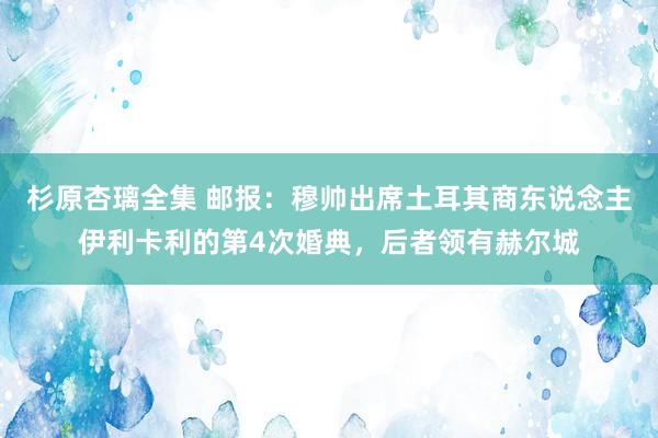 杉原杏璃全集 邮报：穆帅出席土耳其商东说念主伊利卡利的第4次婚典，后者领有赫尔城