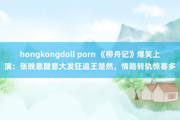 hongkongdoll porn 《柳舟记》爆笑上演：张晚意醋意大发狂追王楚然，情路转轨惊喜多