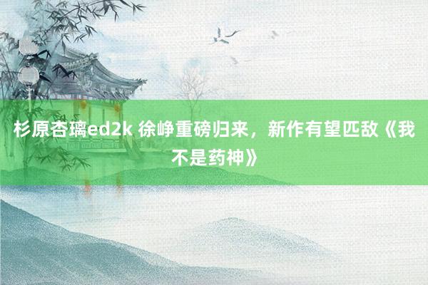 杉原杏璃ed2k 徐峥重磅归来，新作有望匹敌《我不是药神》