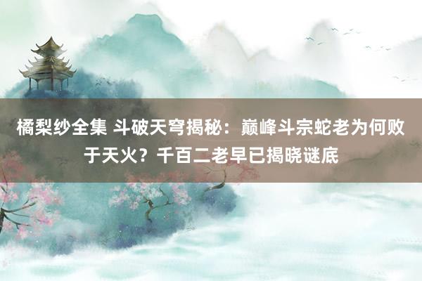 橘梨纱全集 斗破天穹揭秘：巅峰斗宗蛇老为何败于天火？千百二老早已揭晓谜底