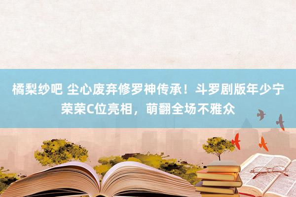 橘梨纱吧 尘心废弃修罗神传承！斗罗剧版年少宁荣荣C位亮相，萌翻全场不雅众