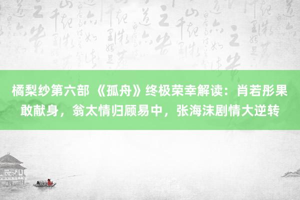 橘梨纱第六部 《孤舟》终极荣幸解读：肖若彤果敢献身，翁太情归顾易中，张海沫剧情大逆转