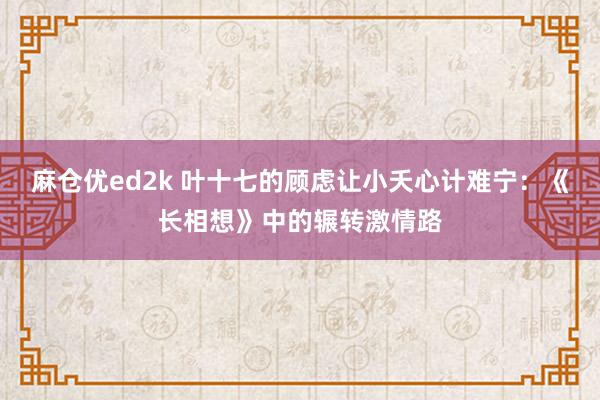 麻仓优ed2k 叶十七的顾虑让小夭心计难宁：《长相想》中的辗转激情路