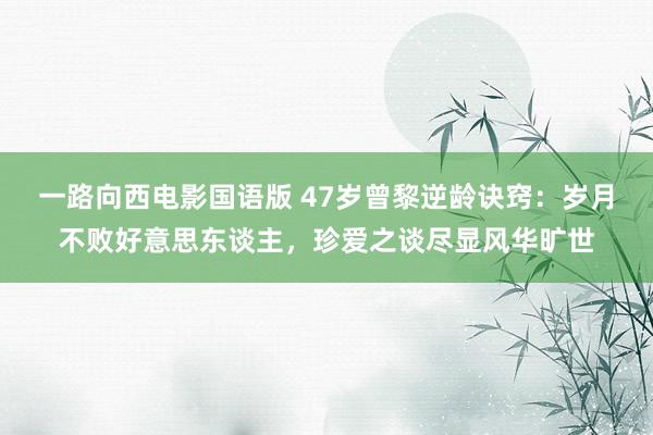 一路向西电影国语版 47岁曾黎逆龄诀窍：岁月不败好意思东谈主，珍爱之谈尽显风华旷世