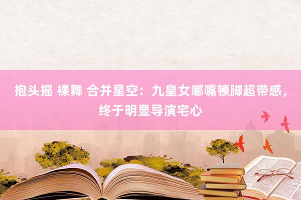 抱头摇 裸舞 合并星空：九皇女嘟嘴顿脚超带感，终于明显导演宅心