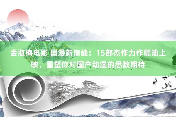 金瓶梅电影 国漫新巅峰：15部杰作力作颤动上映，重塑你对国产动漫的悉数期待