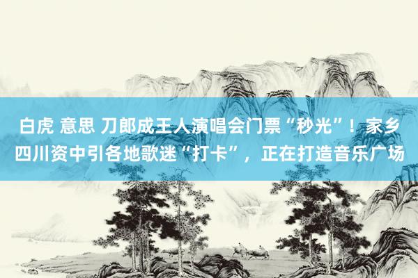 白虎 意思 刀郎成王人演唱会门票“秒光”！家乡四川资中引各地歌迷“打卡”，正在打造音乐广场