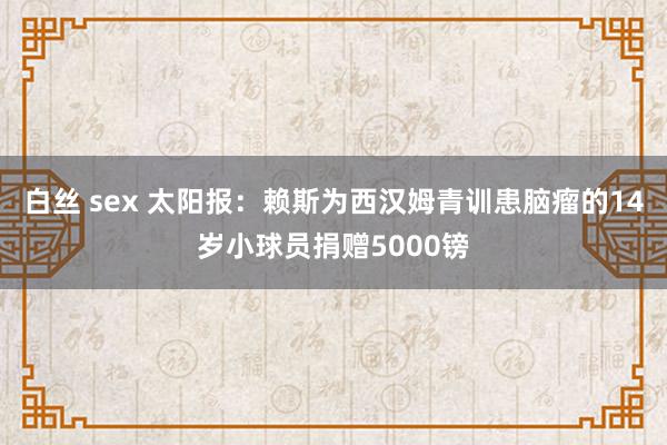 白丝 sex 太阳报：赖斯为西汉姆青训患脑瘤的14岁小球员捐赠5000镑