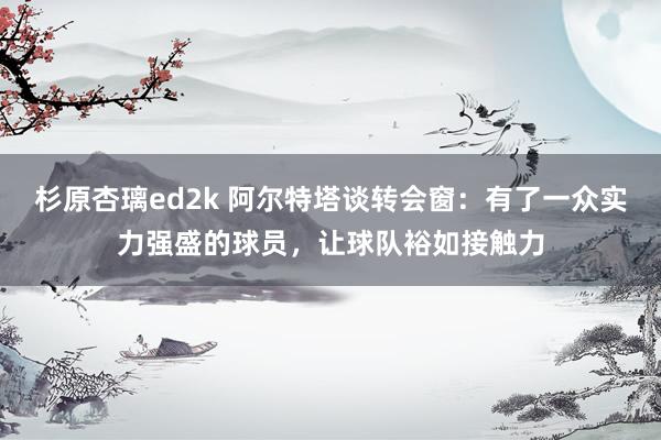 杉原杏璃ed2k 阿尔特塔谈转会窗：有了一众实力强盛的球员，让球队裕如接触力