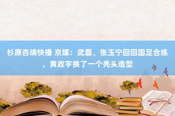 杉原杏璃快播 京媒：武磊、张玉宁回回国足合练，黄政宇换了一个秃头造型