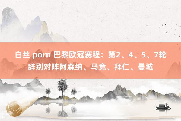 白丝 porn 巴黎欧冠赛程：第2、4、5、7轮辞别对阵阿森纳、马竞、拜仁、曼城