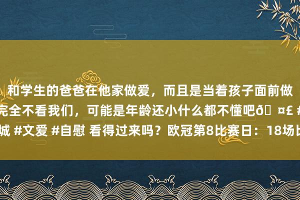 和学生的爸爸在他家做爱，而且是当着孩子面前做爱，太刺激了，孩子完全不看我们，可能是年龄还小什么都不懂吧? #同城 #文爱 #自慰 看得过来吗？欧冠第8比赛日：18场比赛大年头二凌晨同期开踢！