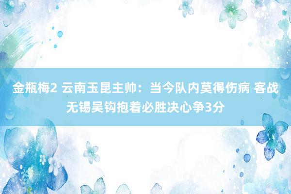 金瓶梅2 云南玉昆主帅：当今队内莫得伤病 客战无锡吴钩抱着必胜决心争3分