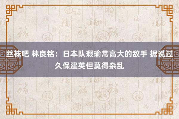 丝袜吧 林良铭：日本队瑕瑜常高大的敌手 据说过久保建英但莫得杂乱