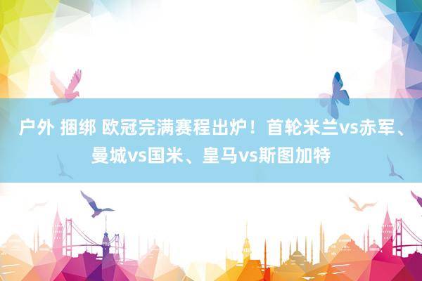 户外 捆绑 欧冠完满赛程出炉！首轮米兰vs赤军、曼城vs国米、皇马vs斯图加特