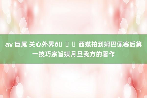 av 巨屌 关心外界?西媒拍到姆巴佩赛后第一技巧宗旨媒月旦我方的著作